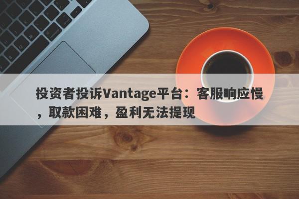 投资者投诉Vantage平台：客服响应慢，取款困难，盈利无法提现