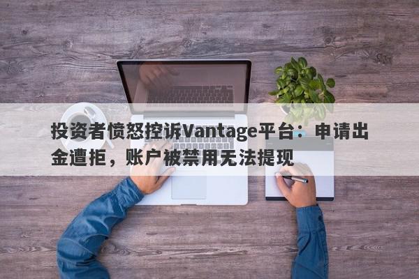 投资者愤怒控诉Vantage平台：申请出金遭拒，账户被禁用无法提现