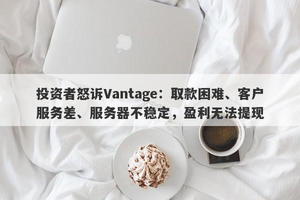 投资者怒诉Vantage：取款困难、客户服务差、服务器不稳定，盈利无法提现