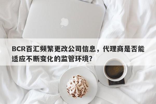 BCR百汇频繁更改公司信息，代理商是否能适应不断变化的监管环境？