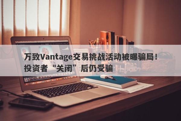 万致Vantage交易挑战活动被曝骗局！投资者“关闭”后仍受骗