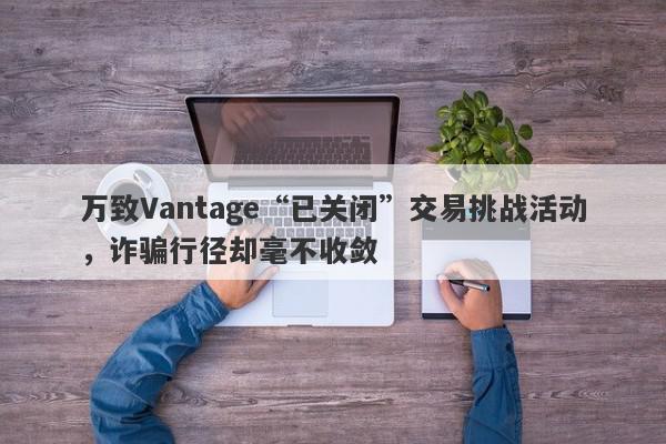 万致Vantage“已关闭”交易挑战活动，诈骗行径却毫不收敛