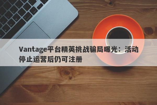 Vantage平台精英挑战骗局曝光：活动停止运营后仍可注册