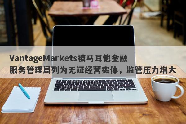 VantageMarkets被马耳他金融服务管理局列为无证经营实体，监管压力增大