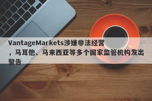 VantageMarkets涉嫌非法经营，马耳他、马来西亚等多个国家监管机构发出警告