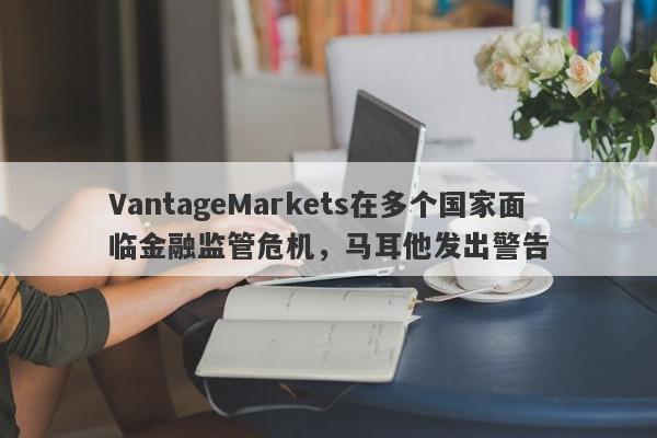 VantageMarkets在多个国家面临金融监管危机，马耳他发出警告