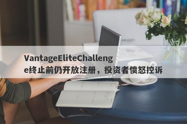 VantageEliteChallenge终止前仍开放注册，投资者愤怒控诉