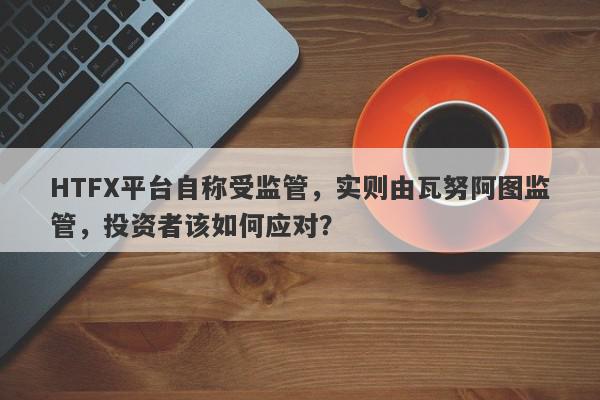 HTFX平台自称受监管，实则由瓦努阿图监管，投资者该如何应对？