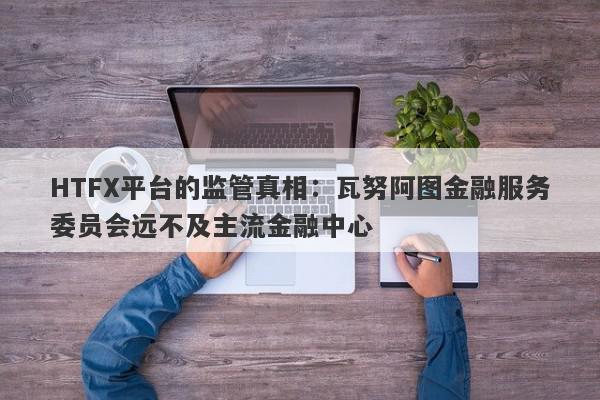 HTFX平台的监管真相：瓦努阿图金融服务委员会远不及主流金融中心