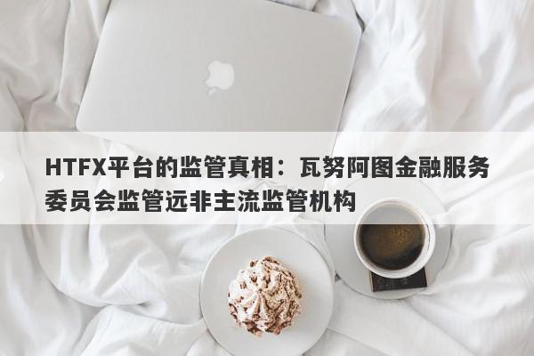 HTFX平台的监管真相：瓦努阿图金融服务委员会监管远非主流监管机构