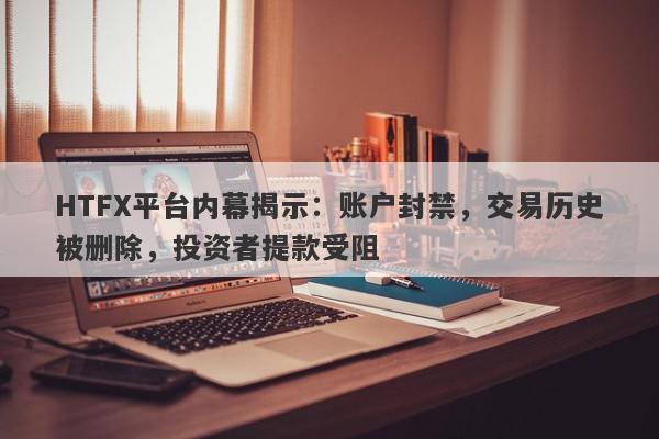 HTFX平台内幕揭示：账户封禁，交易历史被删除，投资者提款受阻