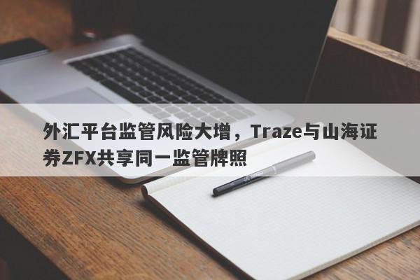 外汇平台监管风险大增，Traze与山海证券ZFX共享同一监管牌照