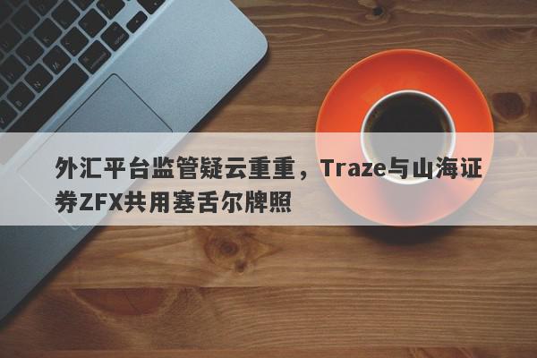 外汇平台监管疑云重重，Traze与山海证券ZFX共用塞舌尔牌照