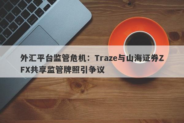 外汇平台监管危机：Traze与山海证券ZFX共享监管牌照引争议