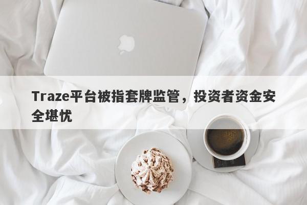 Traze平台被指套牌监管，投资者资金安全堪忧