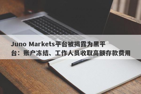 Juno Markets平台被揭露为黑平台：账户冻结、工作人员收取高额存款费用