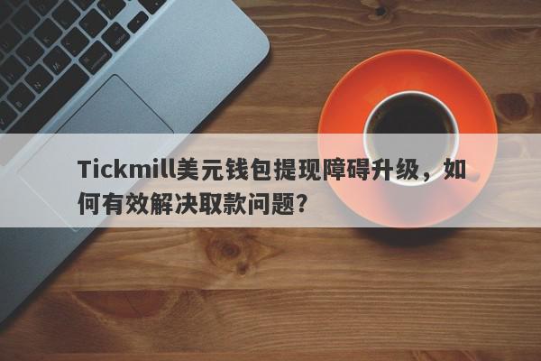 Tickmill美元钱包提现障碍升级，如何有效解决取款问题？