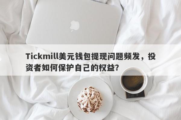 Tickmill美元钱包提现问题频发，投资者如何保护自己的权益？