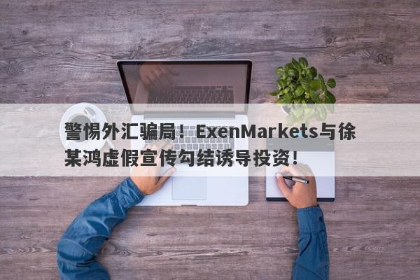 警惕外汇骗局！ExenMarkets与徐某鸿虚假宣传勾结诱导投资！