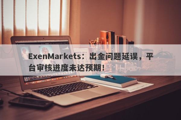 ExenMarkets：出金问题延误，平台审核进度未达预期！