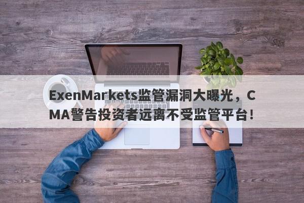 ExenMarkets监管漏洞大曝光，CMA警告投资者远离不受监管平台！