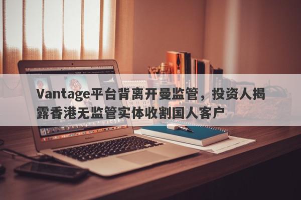 Vantage平台背离开曼监管，投资人揭露香港无监管实体收割国人客户