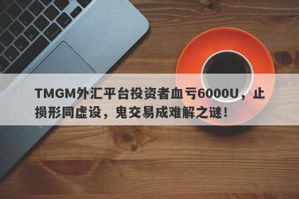 TMGM外汇平台投资者血亏6000U，止损形同虚设，鬼交易成难解之谜！