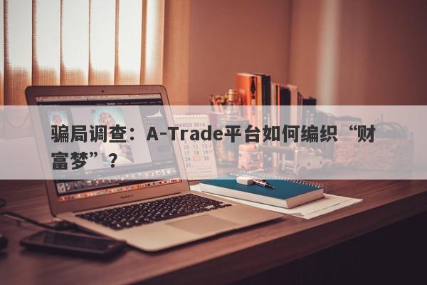 骗局调查：A-Trade平台如何编织“财富梦”？