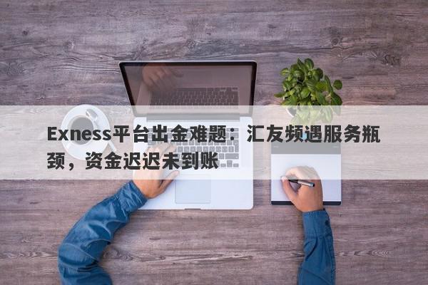 Exness平台出金难题：汇友频遇服务瓶颈，资金迟迟未到账