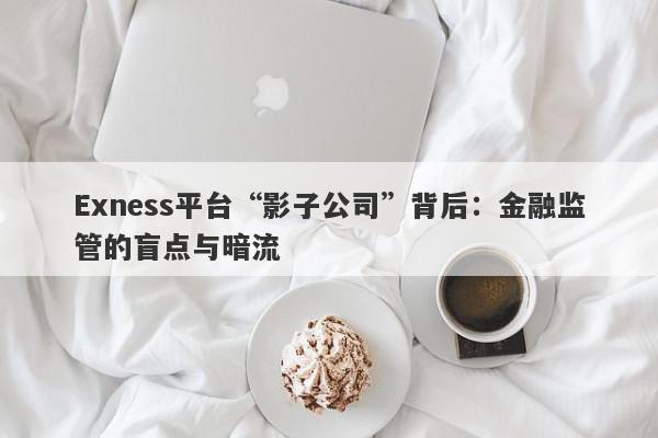 Exness平台“影子公司”背后：金融监管的盲点与暗流