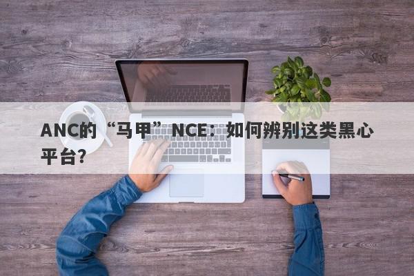 ANC的“马甲”NCE：如何辨别这类黑心平台？