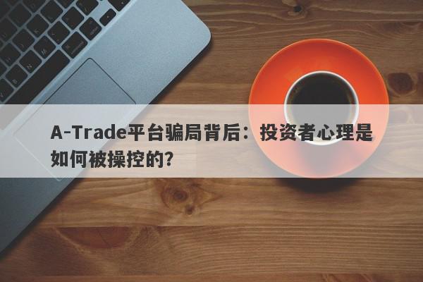 A-Trade平台骗局背后：投资者心理是如何被操控的？