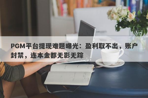 PGM平台提现难题曝光：盈利取不出，账户封禁，连本金都无影无踪