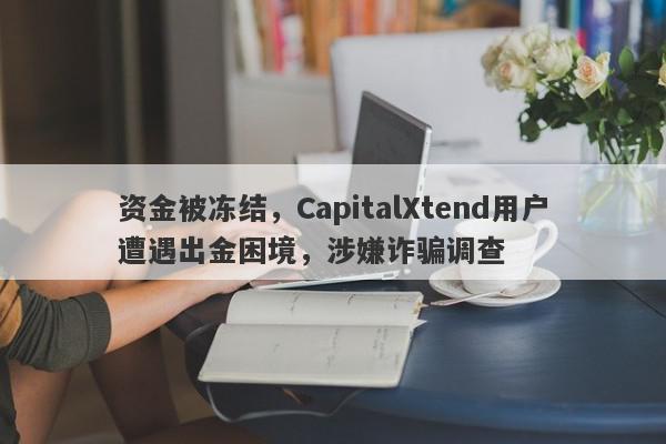 资金被冻结，CapitalXtend用户遭遇出金困境，涉嫌诈骗调查