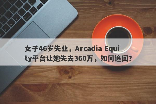 女子46岁失业，Arcadia Equity平台让她失去360万，如何追回？