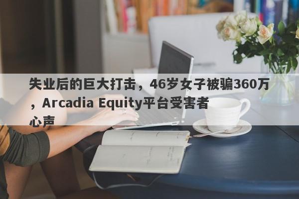 失业后的巨大打击，46岁女子被骗360万，Arcadia Equity平台受害者心声