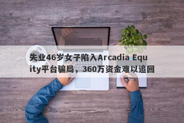 失业46岁女子陷入Arcadia Equity平台骗局，360万资金难以追回