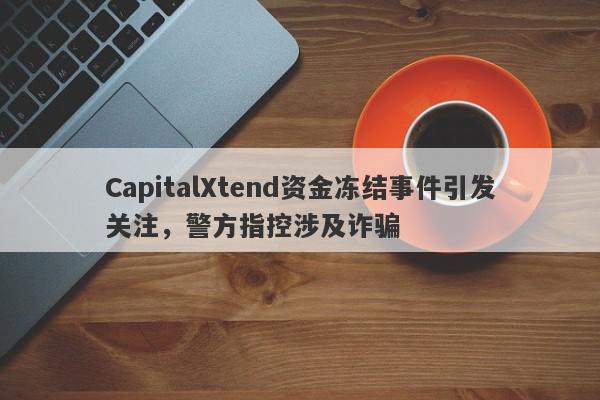 CapitalXtend资金冻结事件引发关注，警方指控涉及诈骗