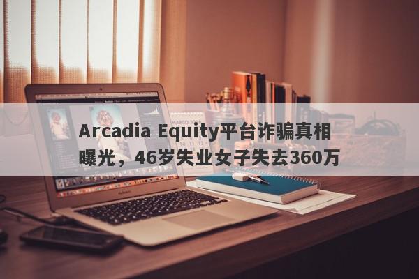 Arcadia Equity平台诈骗真相曝光，46岁失业女子失去360万