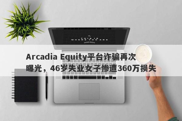 Arcadia Equity平台诈骗再次曝光，46岁失业女子惨遭360万损失