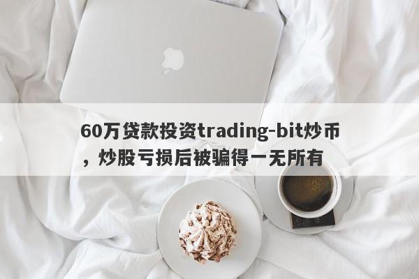 60万贷款投资trading-bit炒币，炒股亏损后被骗得一无所有