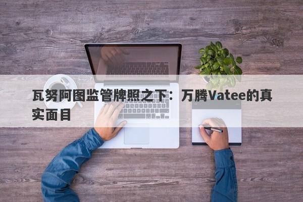 瓦努阿图监管牌照之下：万腾Vatee的真实面目