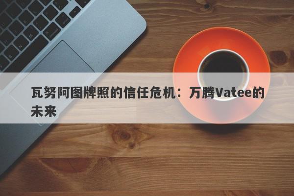 瓦努阿图牌照的信任危机：万腾Vatee的未来