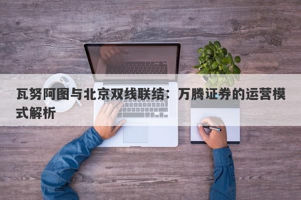 瓦努阿图与北京双线联结：万腾证券的运营模式解析