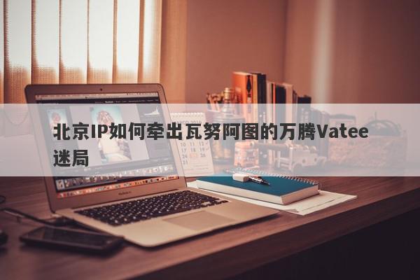 北京IP如何牵出瓦努阿图的万腾Vatee迷局